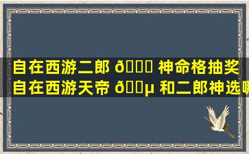 自在西游二郎 🐈 神命格抽奖「自在西游天帝 🐵 和二郎神选哪个」